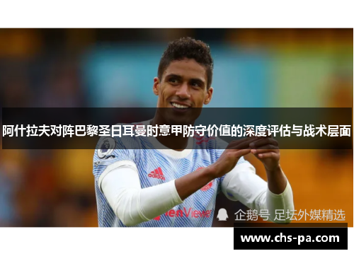 阿什拉夫对阵巴黎圣日耳曼时意甲防守价值的深度评估与战术层面 阿什拉夫对阵巴黎圣日耳曼时意甲防守价值的深度评估与战术层面