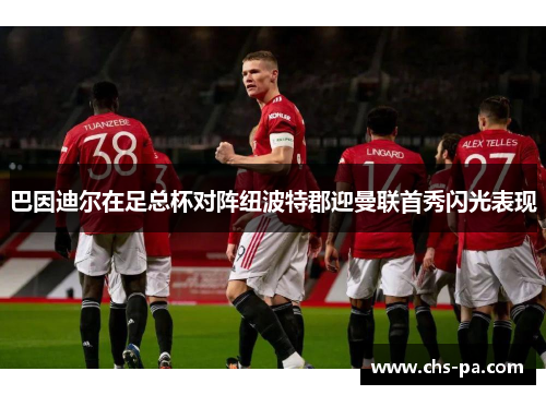 巴因迪尔在足总杯对阵纽波特郡迎曼联首秀闪光表现