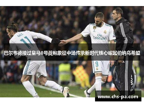 巴尔韦德接过皇马8号战袍象征中场传承新时代核心崛起伯纳乌希望 巴尔韦德接过皇马8号战袍象征中场传承新时代核心崛起伯纳乌希望