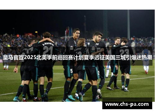 皇马官宣2025北美季前巡回赛计划夏季远征美国三城引爆迷热潮