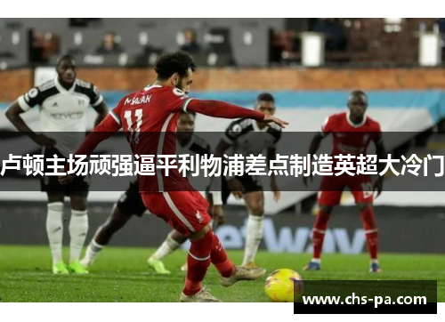 卢顿主场顽强逼平利物浦差点制造英超大冷门