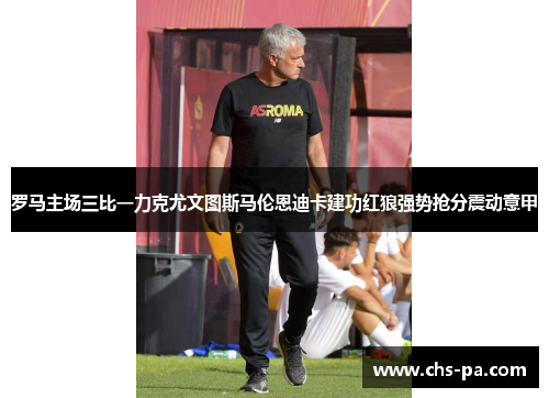 罗马主场三比一力克尤文图斯马伦恩迪卡建功红狼强势抢分震动意甲
