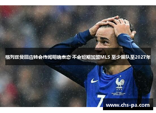 格列兹曼回应转会传闻明确表态 不会短期加盟MLS 至少留队至2027年 格列兹曼回应转会传闻明确表态 不会短期加盟MLS 至少留队至2027年