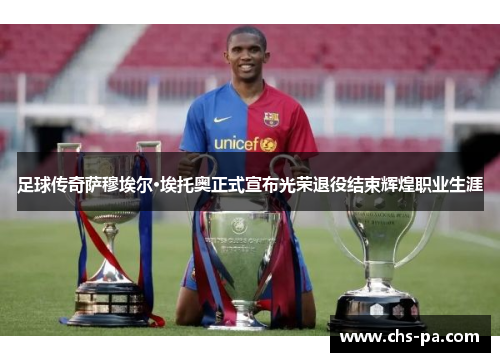 足球传奇萨穆埃尔·埃托奥正式宣布光荣退役结束辉煌职业生涯