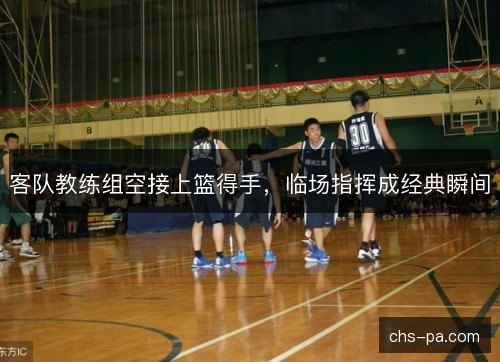 客队教练组空接上篮得手，临场指挥成经典瞬间